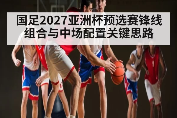 国足2027亚洲杯预选赛锋线组合与中场配置关键思路